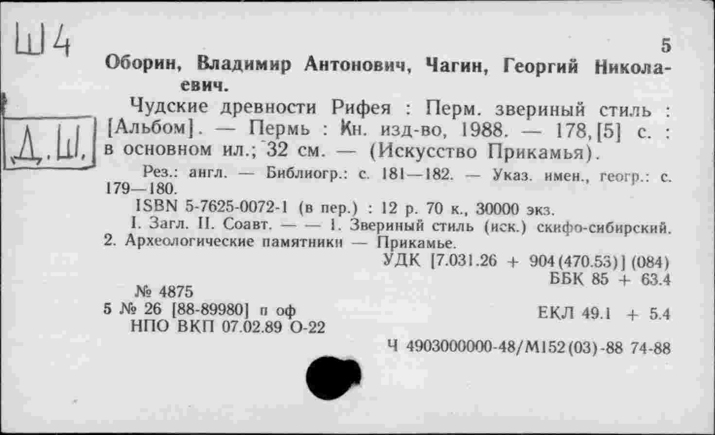 ﻿ША
И
5 Оборин, Владимир Антонович, Чагин, Георгий Николаевич.
Чудские древности Рифея : Перм, звериный стиль : [Альбом]. — Пермь : Кн. изд-во, 1988. — 178, [5] с. : в основном ил.; 32 см. — (Искусство Прикамья).
Рез.: англ. — Библиогр.: с. 181 —182. — Указ, имен., геогр.: с. 179—180.
ISBN 5-7625-0072-1 (в пер.) : 12 р. 70 к., 30000 экз.
І. Загл. II. Соавт. — — 1. Звериный стиль (иск.) скифо-сибирский.
2. Археологические памятники — Прикамье.
УДК [7.031.26 + 904(470.53)1 (084)
,	ББК 85 + 63.4
№ 4875
5 № 26 [88-899801 п оф	ЕКЛ 49.1 +54
НПО ВКП 07.02.89 0-22
Ч 4903000000-48/Ml 52 (03)-88 74-88